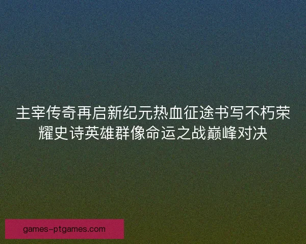 主宰传奇再启新纪元热血征途书写不朽荣耀史诗英雄群像命运之战巅峰对决